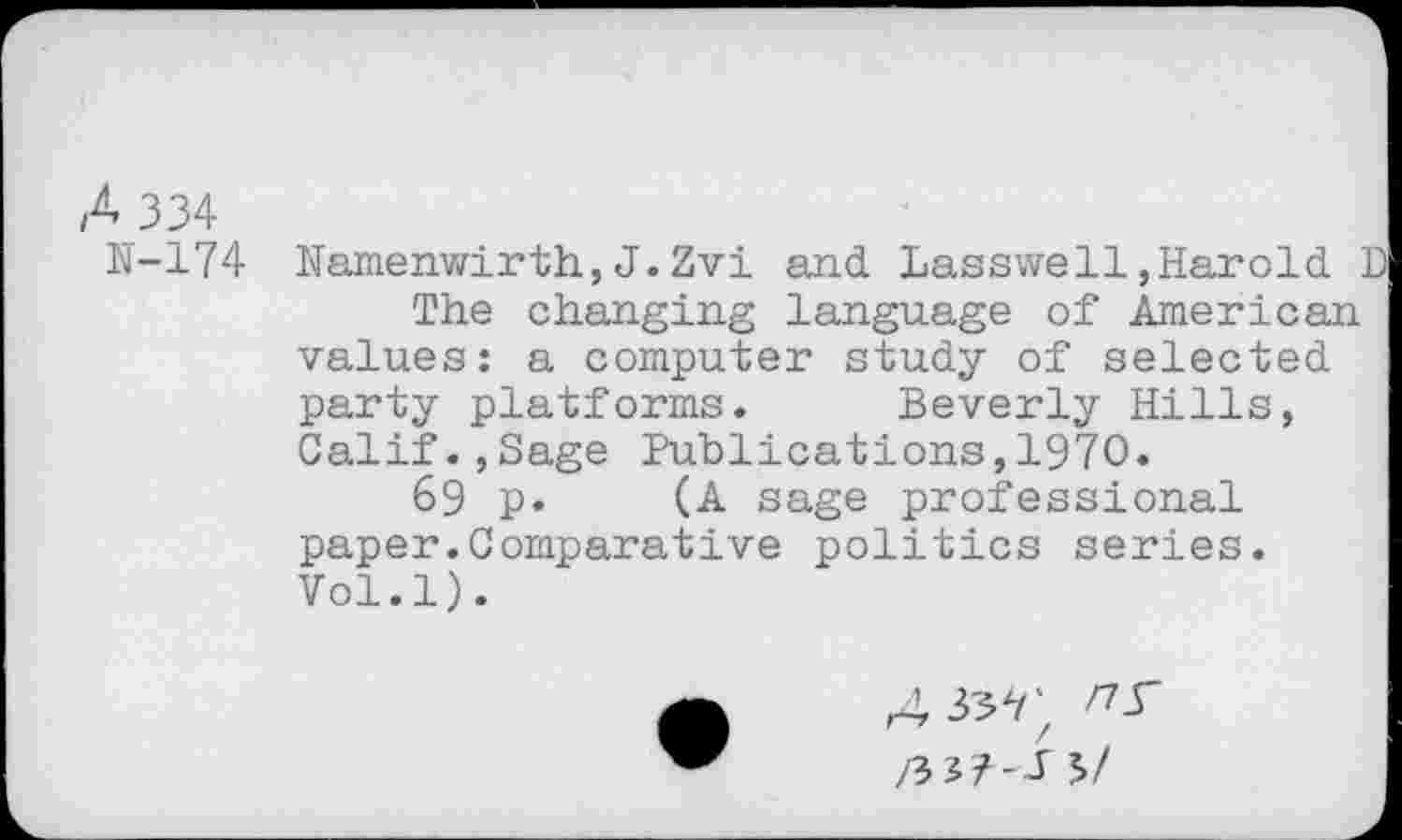 ﻿A 334
N-174 Namenwirth,J.Zvi and Lasswe11,Harold D The changing language of American values: a computer study of selected party platforms. Beverly Hills, Calif.,Sage Publications,1970.
69 p. (A sage professional paper.Comparative politics series. Vol.l).
4